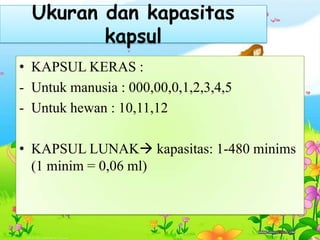 Ukuran dan kapasitas
kapsul
• KAPSUL KERAS :
- Untuk manusia : 000,00,0,1,2,3,4,5
- Untuk hewan : 10,11,12
• KAPSUL LUNAK kapasitas: 1-480 minims
(1 minim = 0,06 ml)
 