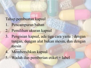Tahap pembuatan kapsul
1. Pencampuran bahan
2. Pemilihan ukuran kapsul
3. Pengisian kapsul, ada tiga cara yaitu : dengan
tangan, dengan alat bukan mesin, dan dengan
mesin
4. Membersihkan kapsul
5. Wadah dan pemberian etiket + label
 