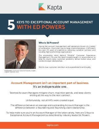 KEYS TO EXCEPTIONAL ACCOUNT MANAGEMENT
WITH ED POWERS5
Who is Ed Powers?
Having led account management and operations teams at a variety
of companies—from start-ups to large-scale enterprises—Ed Powers
has over 25 years of experience reducing customer turnover and
creating high-performing organizations.
The pioneering mind behind “Mindful” Customer Experience
Management, Ed uses the latest breakthroughs in neuroscience to
help his clients solve customer problems, deliver better value, and
create stronger relationships.
The result?
World-class customer retention and unparalleled brand loyalty.
kapta.com
Ed Powers: Customer Success Industry Leader
ed@se-oartners.com
Account Management isn’t an important part of business.
It’s an indispensable one.
Talented Account Managers mitigate churn, maximize spends, and keep clients
smiling all the way to the next contract.
Unfortunately, not all AM’s were created equal.
The difference between an average and outstanding Account Manager is the
difference between a ﬂoundering and ﬂourishing client relationship.
To help make sure you’re an Account Manager of the latter variety, here are 5 Keys to
Exceptional Account Management as described by industry leader Ed Powers.
 