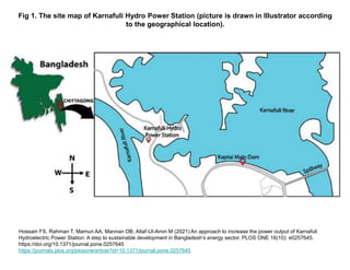 Fig 1. The site map of Karnafuli Hydro Power Station (picture is drawn in Illustrator according
to the geographical location).
Hossain FS, Rahman T, Mamun AA, Mannan OB, Altaf-Ul-Amin M (2021) An approach to increase the power output of Karnafuli
Hydroelectric Power Station: A step to sustainable development in Bangladesh’s energy sector. PLOS ONE 16(10): e0257645.
https://doi.org/10.1371/journal.pone.0257645
https://journals.plos.org/plosone/article?id=10.1371/journal.pone.0257645
 