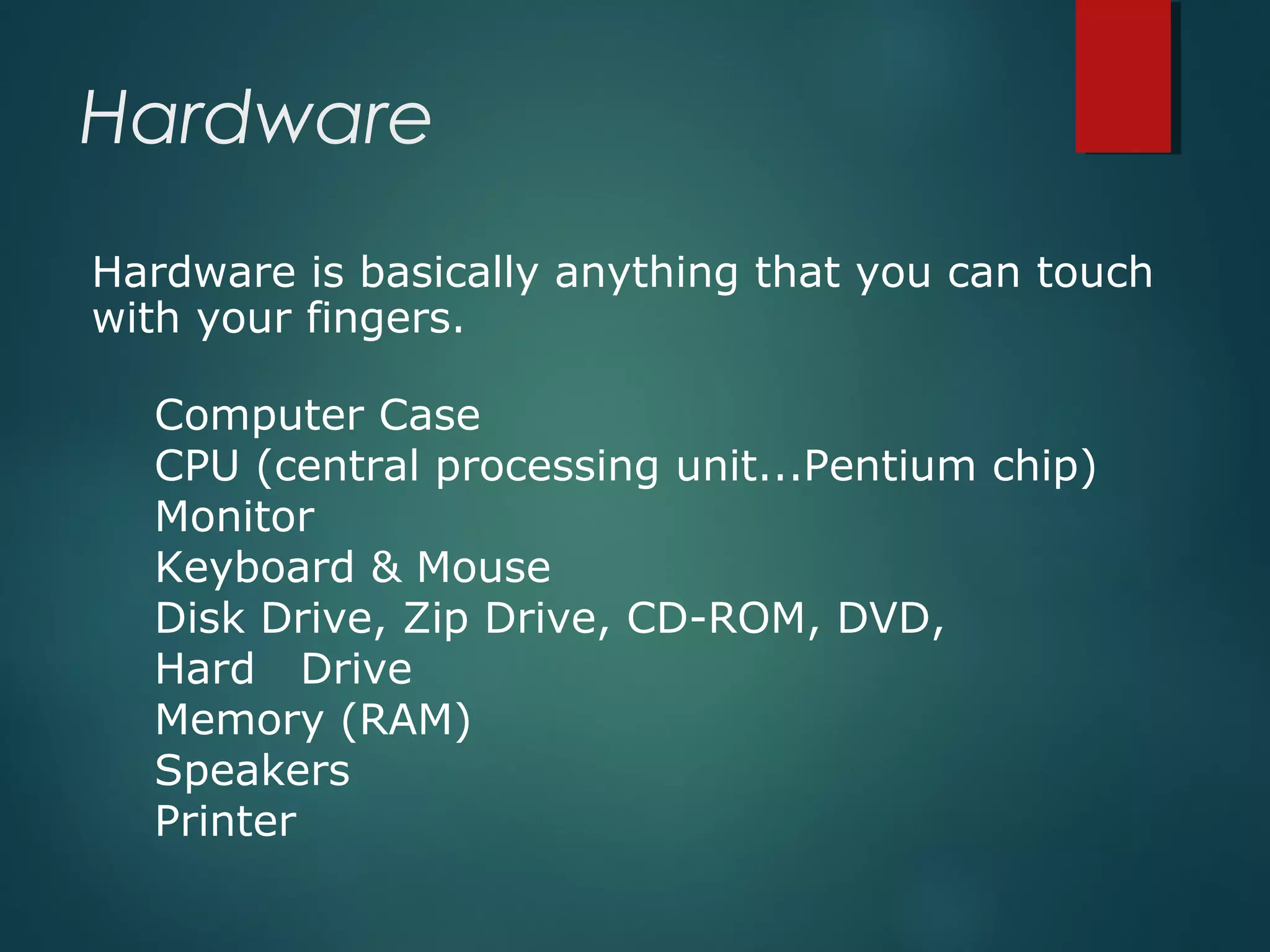 Hardware
Hardware is basically anything that you can touch
with your fingers.
Computer Case
CPU (central processing unit...Pentium chip)
Monitor
Keyboard & Mouse
Disk Drive, Zip Drive, CD-ROM, DVD,
Hard Drive
Memory (RAM)
Speakers
Printer
 