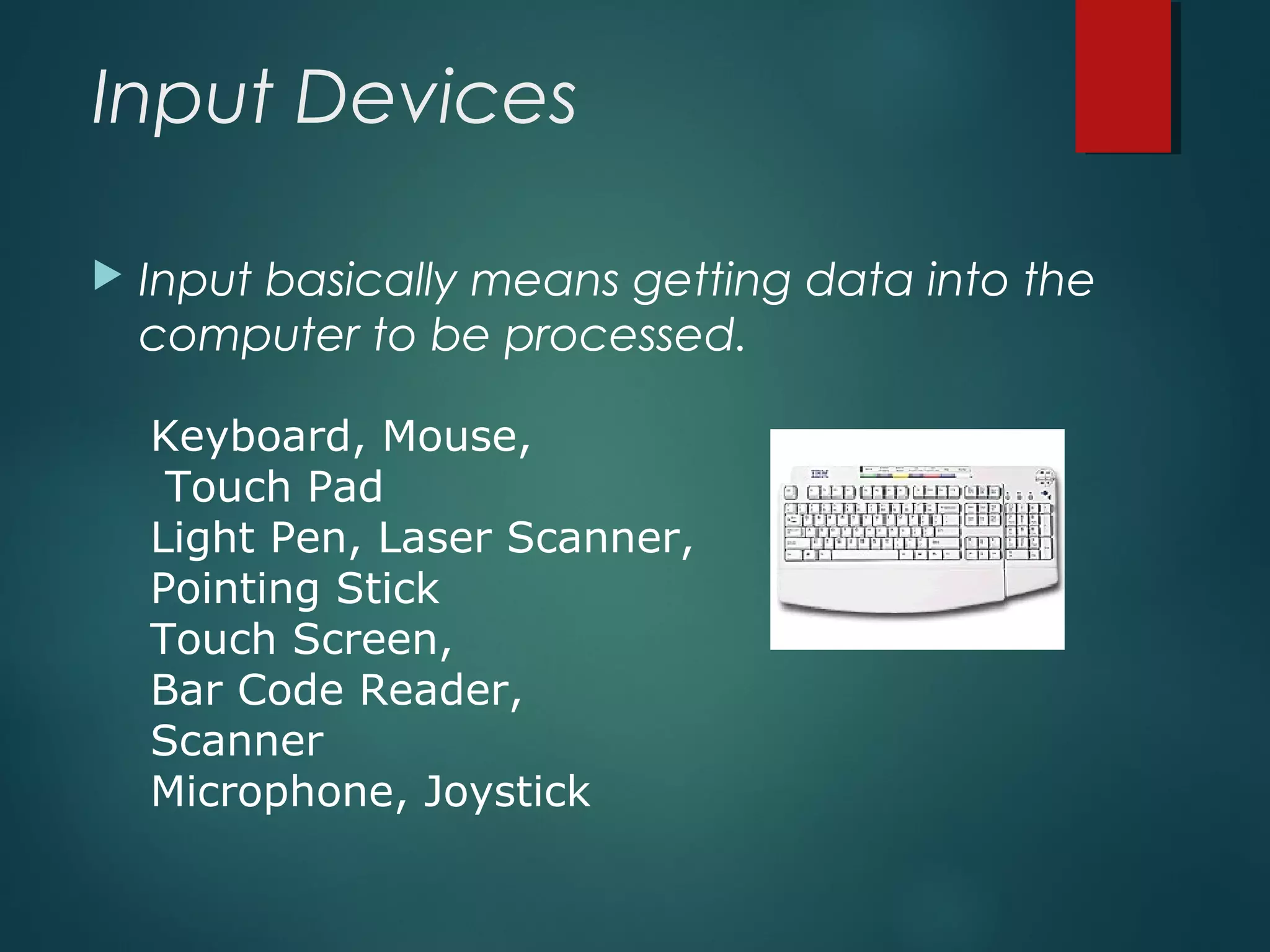 Input Devices
 Input basically means getting data into the
computer to be processed.
Keyboard, Mouse,
Touch Pad
Light Pen, Laser Scanner,
Pointing Stick
Touch Screen,
Bar Code Reader,
Scanner
Microphone, Joystick
 
