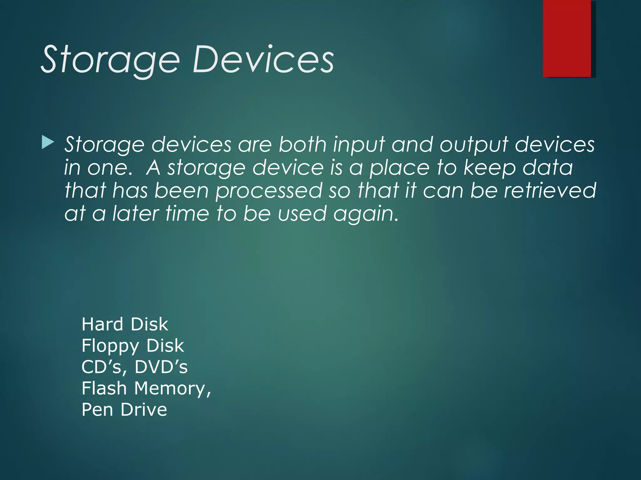 Storage Devices
 Storage devices are both input and output devices
in one. A storage device is a place to keep data
that has been processed so that it can be retrieved
at a later time to be used again.
Hard Disk
Floppy Disk
CD’s, DVD’s
Flash Memory,
Pen Drive
 