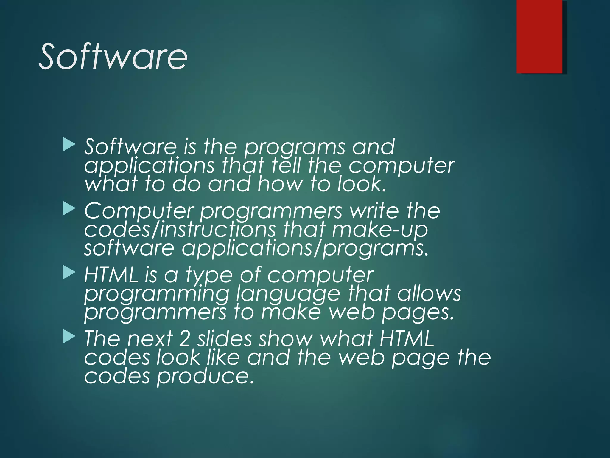 Software
 Software is the programs and
applications that tell the computer
what to do and how to look.
 Computer programmers write the
codes/instructions that make-up
software applications/programs.
 HTML is a type of computer
programming language that allows
programmers to make web pages.
 The next 2 slides show what HTML
codes look like and the web page the
codes produce.
 