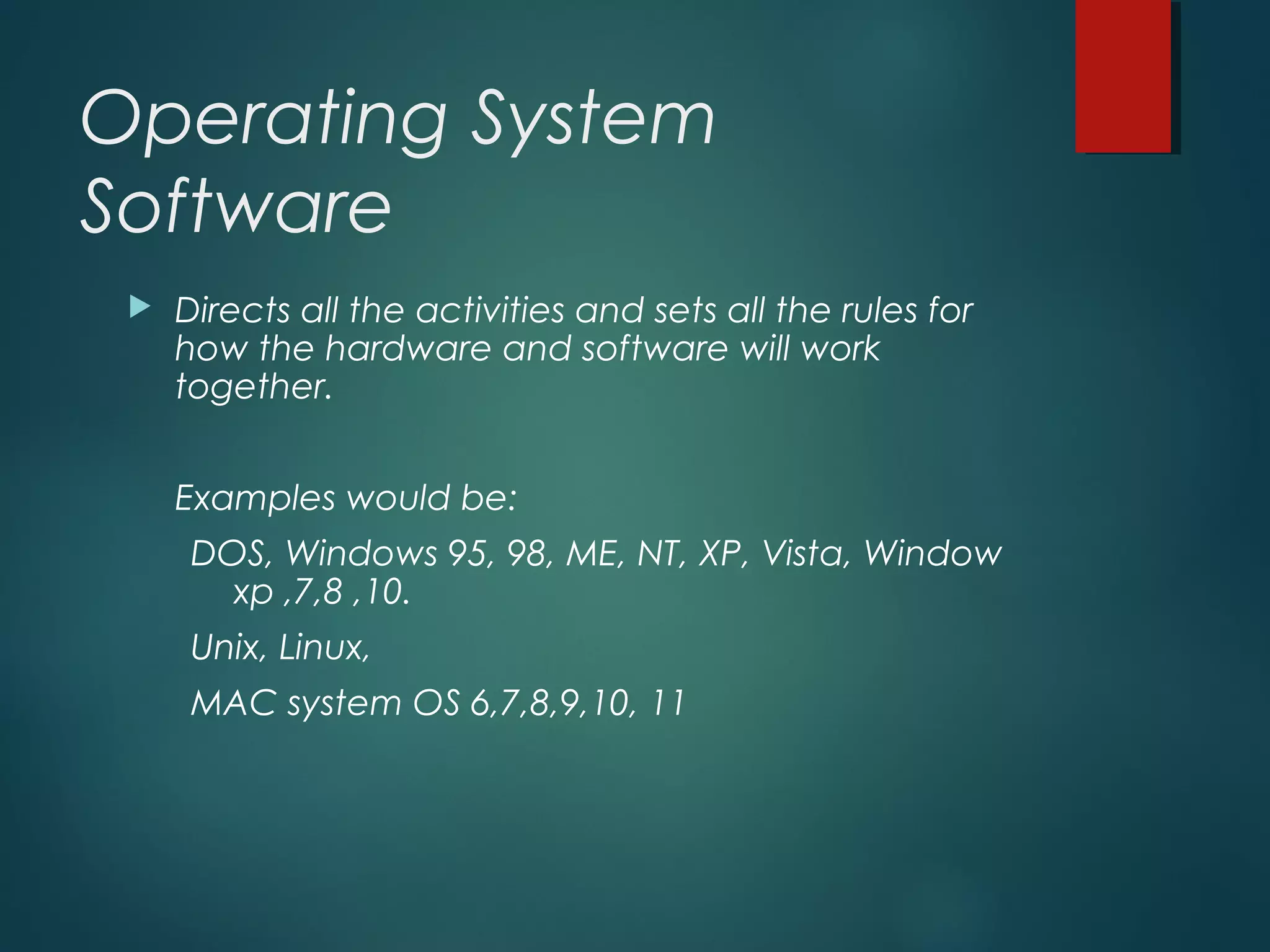 Operating System
Software
 Directs all the activities and sets all the rules for
how the hardware and software will work
together.
Examples would be:
DOS, Windows 95, 98, ME, NT, XP, Vista, Window
xp ,7,8 ,10.
Unix, Linux,
MAC system OS 6,7,8,9,10, 11
 