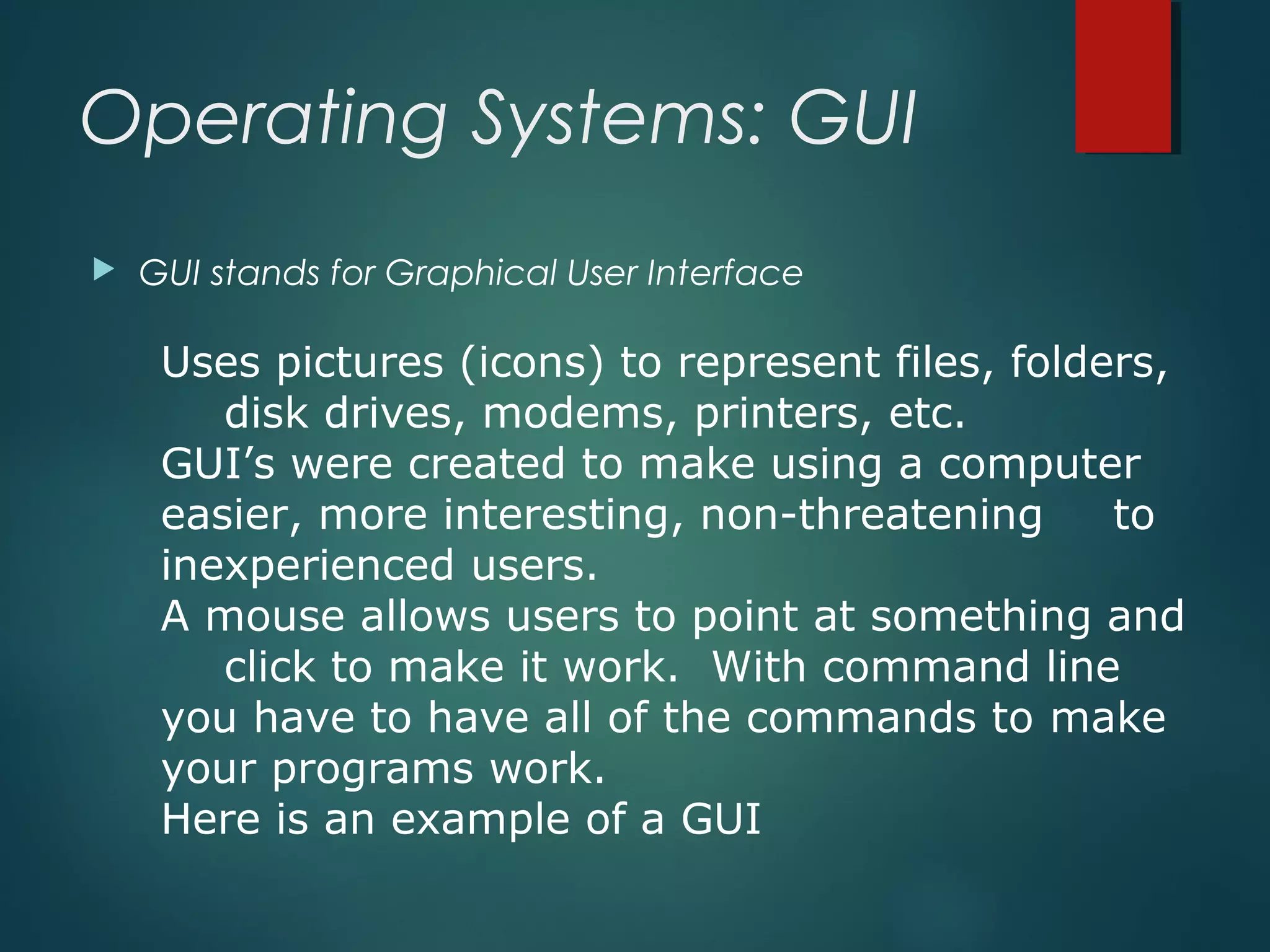 Operating Systems: GUI
 GUI stands for Graphical User Interface
Uses pictures (icons) to represent files, folders,
disk drives, modems, printers, etc.
GUI’s were created to make using a computer
easier, more interesting, non-threatening to
inexperienced users.
A mouse allows users to point at something and
click to make it work. With command line
you have to have all of the commands to make
your programs work.
Here is an example of a GUI
 
