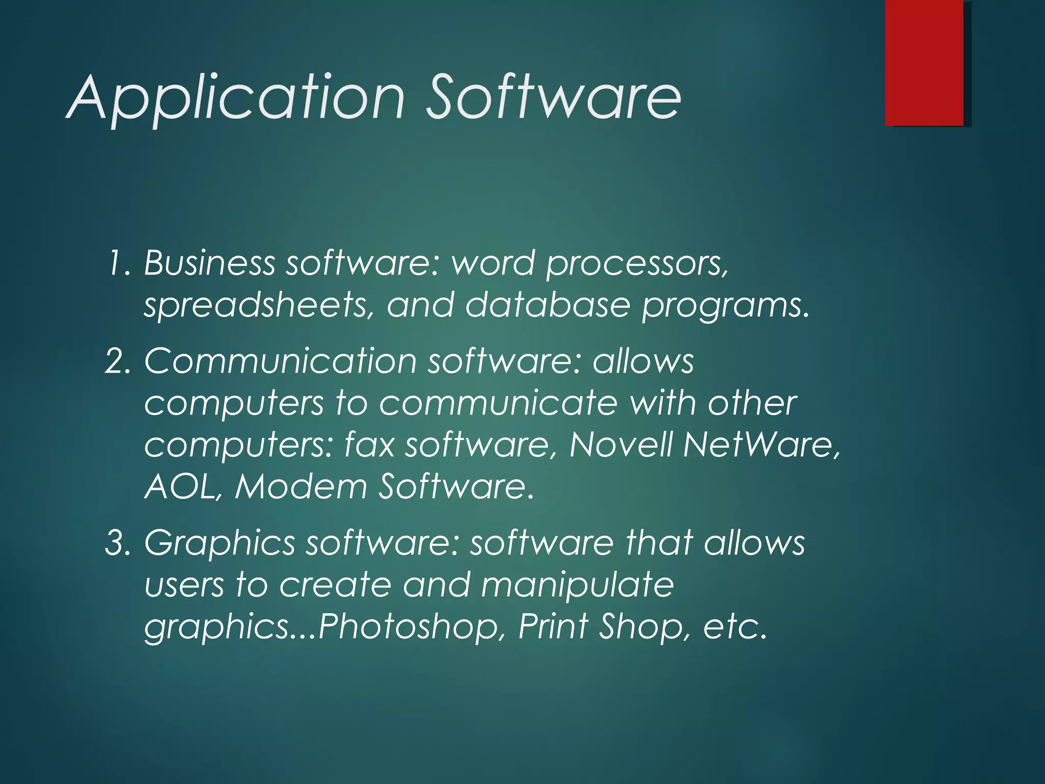 Application Software
1. Business software: word processors,
spreadsheets, and database programs.
2. Communication software: allows
computers to communicate with other
computers: fax software, Novell NetWare,
AOL, Modem Software.
3. Graphics software: software that allows
users to create and manipulate
graphics...Photoshop, Print Shop, etc.
 