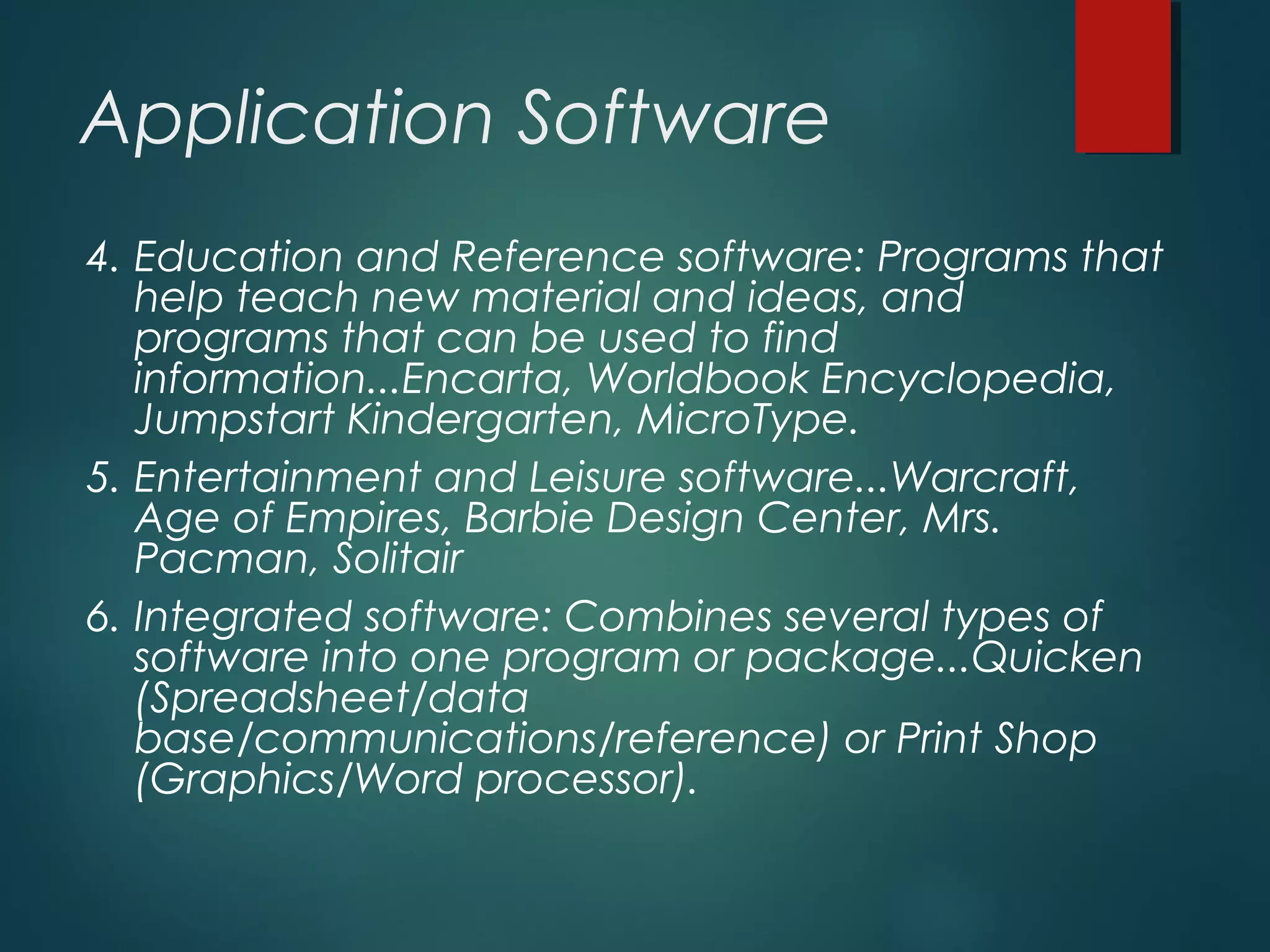 Application Software
4. Education and Reference software: Programs that
help teach new material and ideas, and
programs that can be used to find
information...Encarta, Worldbook Encyclopedia,
Jumpstart Kindergarten, MicroType.
5. Entertainment and Leisure software...Warcraft,
Age of Empires, Barbie Design Center, Mrs.
Pacman, Solitair
6. Integrated software: Combines several types of
software into one program or package...Quicken
(Spreadsheet/data
base/communications/reference) or Print Shop
(Graphics/Word processor).
 