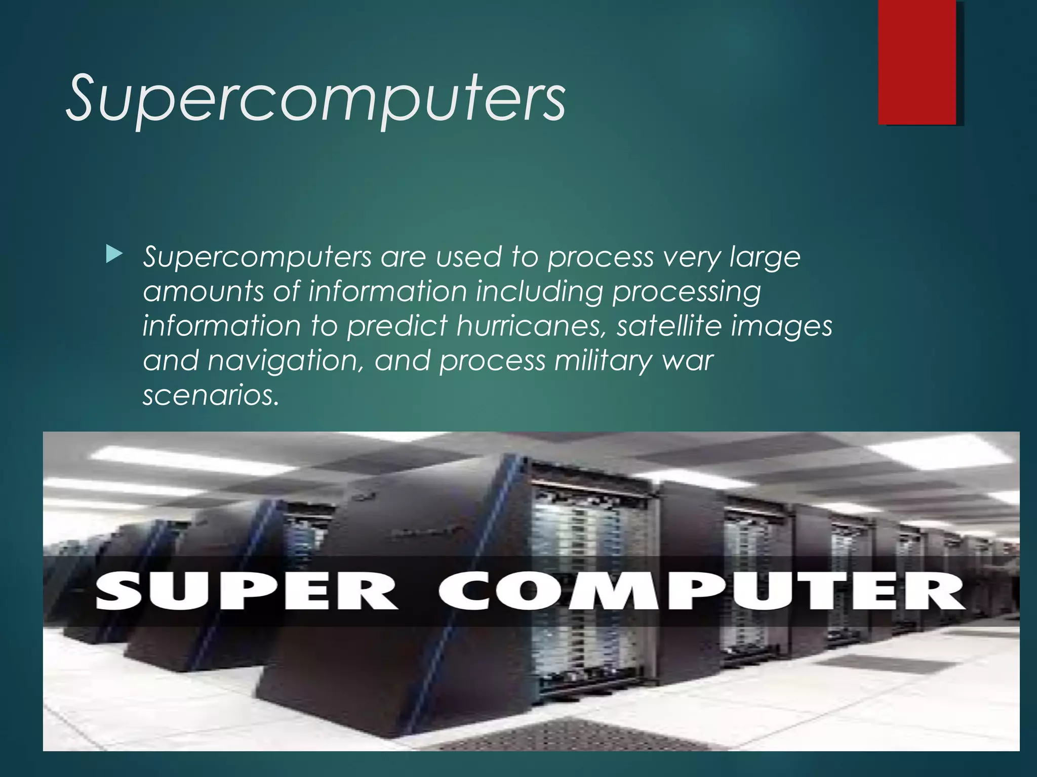 Supercomputers
 Supercomputers are used to process very large
amounts of information including processing
information to predict hurricanes, satellite images
and navigation, and process military war
scenarios.
 