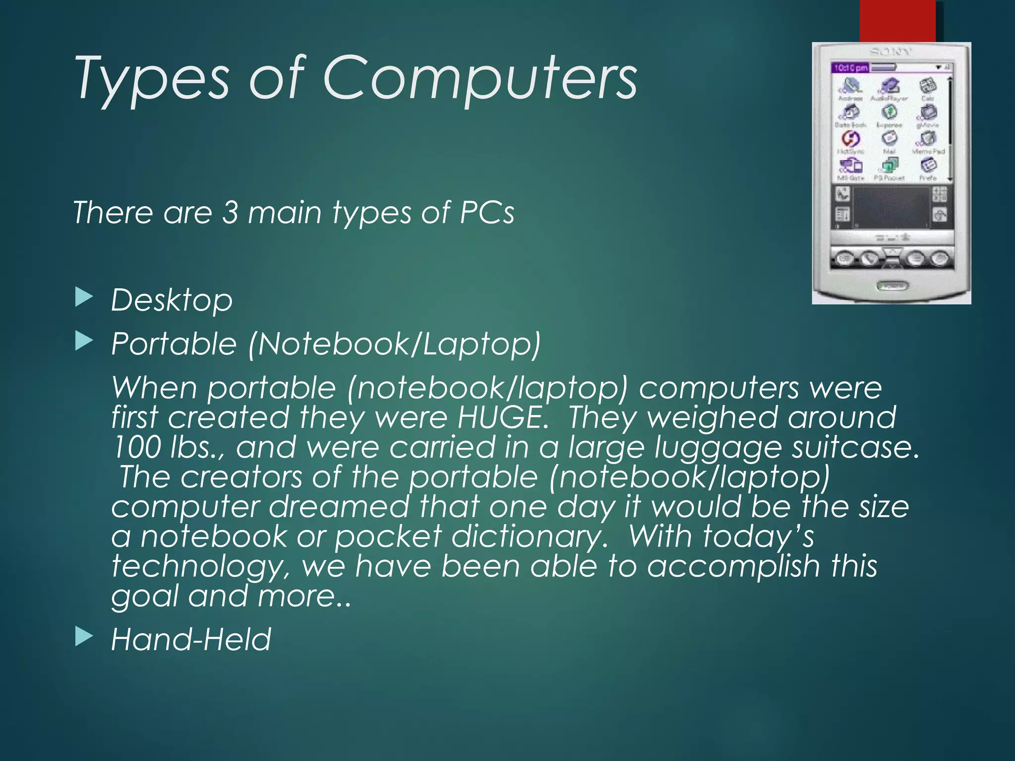 Types of Computers
There are 3 main types of PCs
 Desktop
 Portable (Notebook/Laptop)
When portable (notebook/laptop) computers were
first created they were HUGE. They weighed around
100 lbs., and were carried in a large luggage suitcase.
The creators of the portable (notebook/laptop)
computer dreamed that one day it would be the size
a notebook or pocket dictionary. With today’s
technology, we have been able to accomplish this
goal and more..
 Hand-Held
 