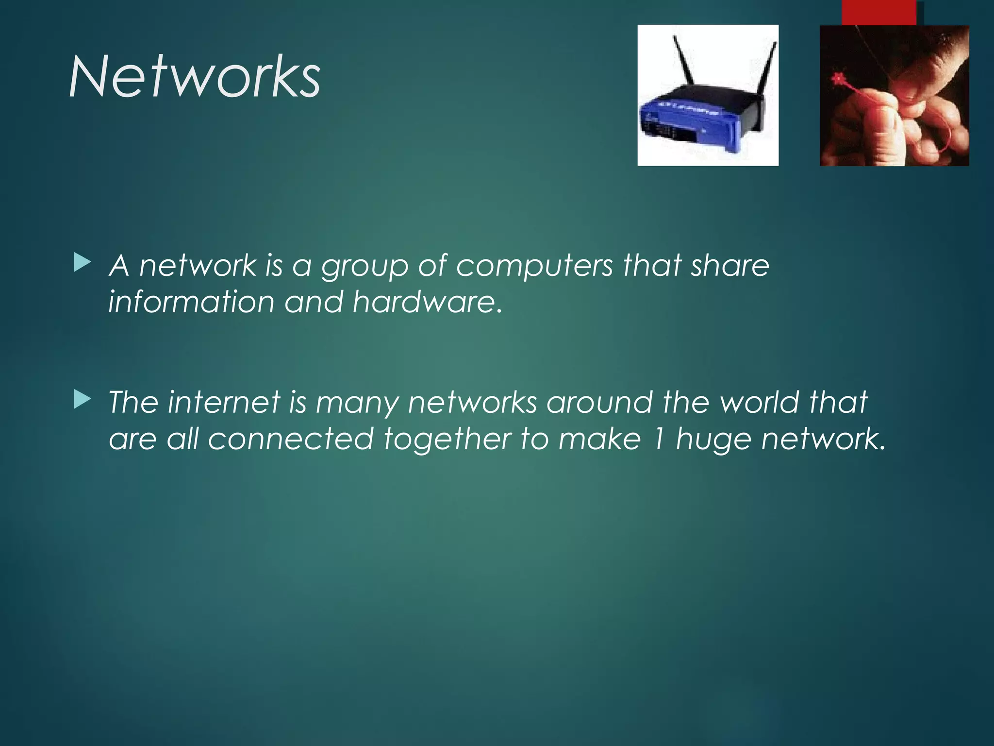 Networks
 A network is a group of computers that share
information and hardware.
 The internet is many networks around the world that
are all connected together to make 1 huge network.
 
