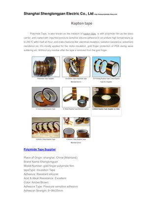 Shanghai Shenglongpan Electric Co., Ltd http://www.polyimide-china.com/
Kapton tape
Polyimide Tape, is also known as the imitation of kapton tape, is with polyimide film as the basic
carrier, and coated with imported pressure sensitive silicone adhesive.It can endure high temperature up
to 260°C within half an hour, and it also features like: electrical insulation, radiation resistance, solvement
resistance etc. It’s mostly applied for the motor-insulation, gold finger protection of PCB during wave
soldering etc. Without any residue after the tape s removed from the gold finger.
Polyimide Tape Supplier
Place of Origin: shanghai, China (Mainland)
Brand Name:Shenglongpan
Model Number: gold finger polyimide film
tapeType: Insulation Tape
Adhesive: Resistant silicone
Acid & Alkali Resistance: Excellent
Color: Amber/Brown
Adhesive Type: Pressure sensitive adhesive
Adhesion Strength: 8~9N/25mm
 