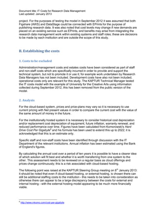 Document title: IT Costs for Research Data Management
Last updated: January 2013

project. For the purposes of testing the model in September 2012 it was assumed that both
Figshare (AWS) and DataStage could be connected with EPrints for the purpose of
publishing research data. It was also noted that cost levels may change if new demands are
placed on an existing service such as EPrints, and benefits may arise from integrating the
research data management work within existing systems and staff roles; these are decisions
to be made by each institution and are outside the scope of this study.



B. Establishing the costs

1. Costs to be excluded

Administration/management costs and estates costs have been considered as part of staff
and non-staff costs which are specifically incurred in order to provide and support the
technical system, but not to promote it or use it; for example work undertaken by Research
Data Managers has not been included. Development costs have also not been included;
operational costs only are relevant for this study. The KAPTUR Technical Manager tested
the IT costs model with the example of University for the Creative Arts using information
collected during September 2012, this has been removed from the public version of the
model.


2. Analysis

For the cloud-based system, prices and price-plans may vary so it is necessary to use
current pricing with Net present values in order to compare the current cost with the value of
the same amount of money in the future.

For the institutionally hosted system it is necessary to consider historical cost depreciation
and/or replacement cost depreciation of equipment, future inflation, warranty renewal, and
reduced performance over time. Figures have been calculated from Komorowski's Hard
Drive Cost Per Gigabyte6 and his formula has been used to extend this up to 2022; it is
acknowledged that this is an estimate only.

Specific staff and non-staff costs have been identified through discussion with the IT
Department of the relevant institutions. Annual inflation has been estimated using the Bank
of England's figures.

By calculating the annual cost over a period of ten years it is possible to have a clearer idea
of which solution will fit best and whether it is worth transferring from one system to the
other. This assessment needs to be reviewed on a regular basis as cloud offerings and
prices change continuously; this is a risk associated with cloud-based hosting.

The following point was raised at the KAPTUR Steering Group meeting on 8 th January 2013:
it should be noted that even if cloud-based hosting, or external hosting, is chosen there can
still be additional staffing costs to the institution - this needs to be taken into consideration as
otherwise there can appear to be a large discrepancy between the costs for external and
internal hosting - with the external hosting model appearing to be much more financially
viable.



6
    http://www.mkomo.com/cost-per-gigabyte
 