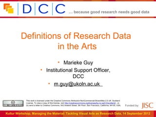 … because good research needs good data




          Definitions of Research Data
                    in the Arts
                                     • Marieke Guy
                             • Institutional Support Officer,
                                            DCC
                                • m.guy@ukoln.ac.uk


             This work is licensed under the Creative Commons Attribution-NonCommercial-ShareAlike 2.5 UK: Scotland
             License. To view a copy of this license, visit http://creativecommons.org/licenses/by-nc-sa/2.5/scotland/ ; or,
             (b) send a letter to Creative Commons, 543 Howard Street, 5th Floor, San Francisco, California, 94105, USA.       Funded by:


Kultur Workshop, Managing the Material: Tackling Visual Arts as Research Data, 14 September 2012
 