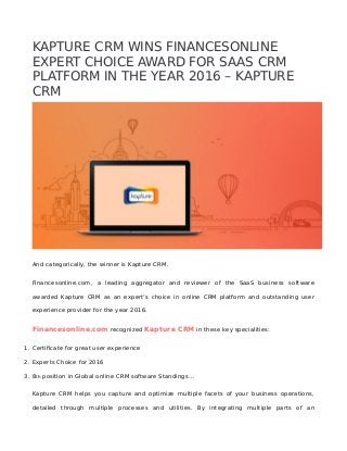 KAPTURE CRM WINS FINANCESONLINE
EXPERT CHOICE AWARD FOR SAAS CRM
PLATFORM IN THE YEAR 2016 – KAPTURE
CRM
And categorically, the winner is Kapture CRM.
Financesonline.com, a leading aggregator and reviewer of the SaaS business software
awarded Kapture CRM as an expert’s choice in online CRM platform and outstanding user
experience provider for the year 2016.
Financesonline.com recognized Kapture CRM in these key specialities:
1. Certificate for great user experience
2. Experts Choice for 2016
3. 8th position in Global online CRM software Standings…
Kapture CRM helps you capture and optimize multiple facets of your business operations,
detailed through multiple processes and utilities. By integrating multiple parts of an
 