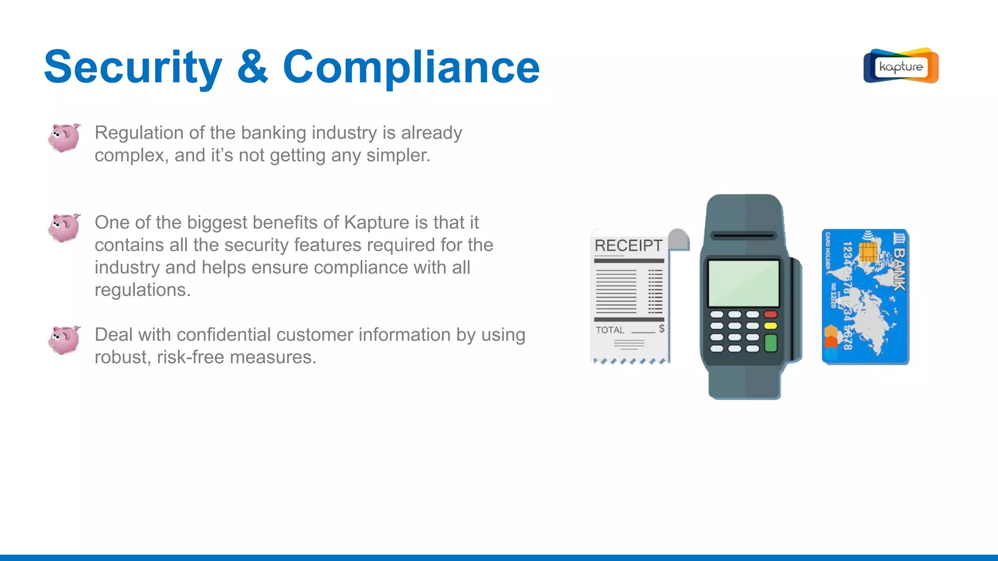 Security & Compliance
Regulation of the banking industry is already
complex, and it’s not getting any simpler.
One of the biggest benefits of Kapture is that it
contains all the security features required for the
industry and helps ensure compliance with all
regulations.
Deal with confidential customer information by using
robust, risk-free measures.
 