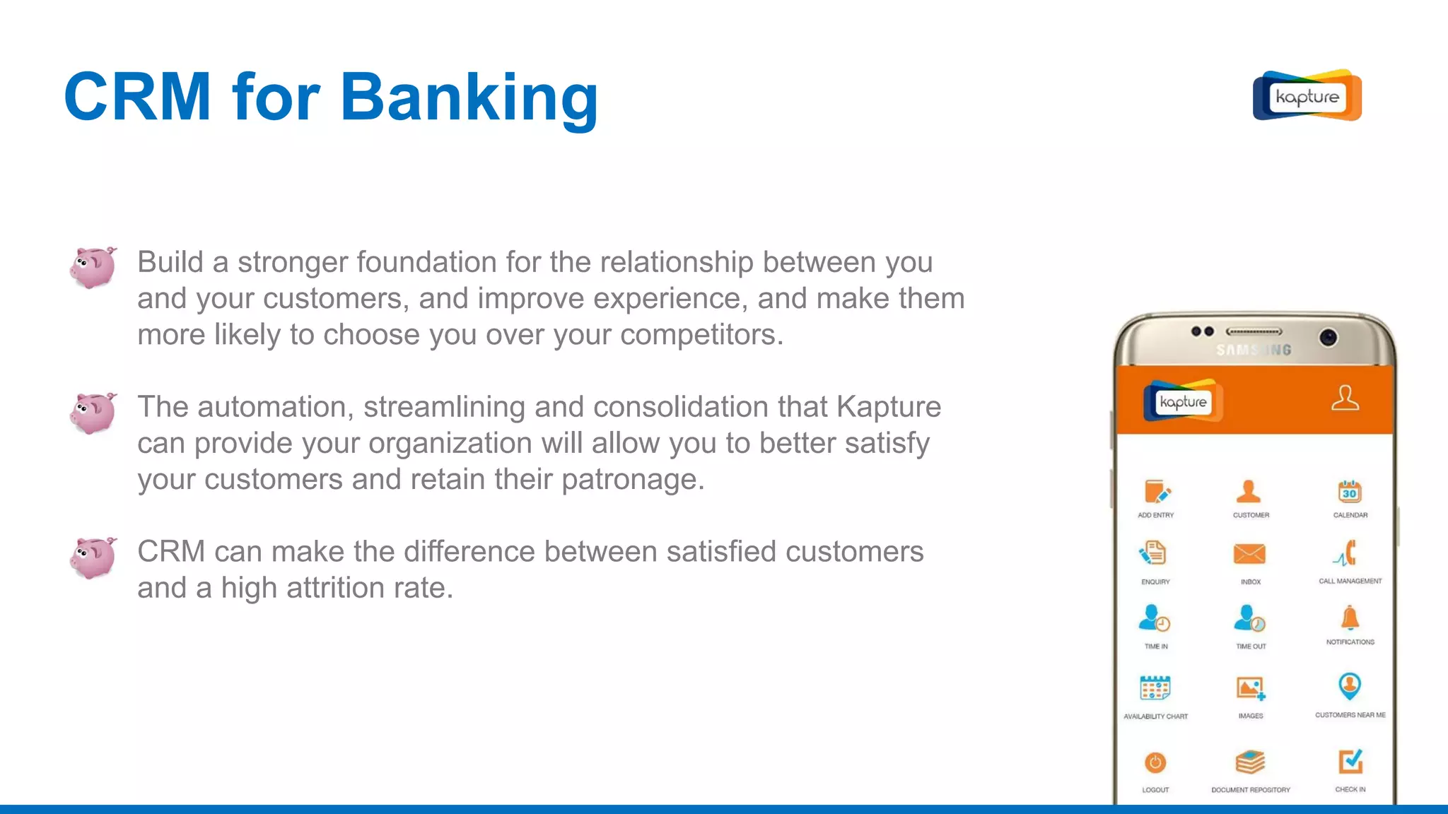 Build a stronger foundation for the relationship between you
and your customers, and improve experience, and make them
more likely to choose you over your competitors.
The automation, streamlining and consolidation that Kapture
can provide your organization will allow you to better satisfy
your customers and retain their patronage.
CRM can make the difference between satisfied customers
and a high attrition rate.
CRM for Banking
 