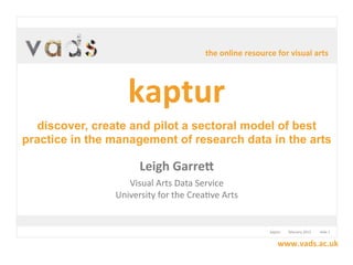 the  online  resource  for  visual  arts




                    kaptur
  discover, create and pilot a sectoral model of best
practice in the management of research data in the arts

                        Leigh  Garre.
                   Visual	
  Arts	
  Data	
  Service
                University	
  for	
  the	
  Crea7ve	
  Arts


                                                                    kaptur	
  	
  	
  	
  	
  	
  	
  	
  	
  february	
  2012	
  	
  	
  	
  	
  	
  	
  	
  	
  	
  slide	
  1


                                                                                 www.vads.ac.uk
 