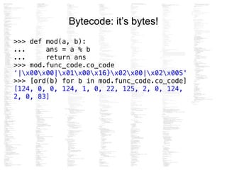 Bytecode: it’s bytes!
>>> def mod(a, b):
... ans = a % b
... return ans
>>> mod.func_code.co_code
‘|x00x00|x01x00x16}x02x00|x02x00S'
>>> [ord(b) for b in mod.func_code.co_code]
[124, 0, 0, 124, 1, 0, 22, 125, 2, 0, 124,
2, 0, 83]
 