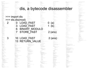 dis, a bytecode disassembler
>>> import dis
>>> dis.dis(mod)
2 0 LOAD_FAST 0 (a)
3 LOAD_FAST 1 (b)
6 BINARY_MODULO
7 STORE_FAST 2 (ans)
!
3 10 LOAD_FAST 2 (ans)
13 RETURN_VALUE
 