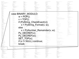 case BINARY_MODULO:
w = POP();
v = TOP();
if (PyString_CheckExact(v))
x = PyString_Format(v, w);
else
x = PyNumber_Remainder(v, w);
Py_DECREF(v);
Py_DECREF(w);
SET_TOP(x);
if (x != NULL) continue;
break;
 