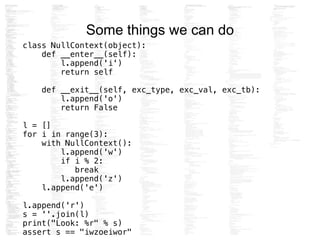 Some things we can do
class NullContext(object):
def __enter__(self):
l.append('i')
return self
!
def __exit__(self, exc_type, exc_val, exc_tb):
l.append('o')
return False
!
l = []
for i in range(3):
with NullContext():
l.append('w')
if i % 2:
break
l.append('z')
l.append('e')
!
l.append('r')
s = ''.join(l)
print("Look: %r" % s)
assert s == "iwzoeiwor"
 