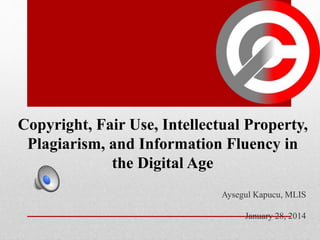 Copyright, Fair Use, Intellectual Property,
Plagiarism, and Information Fluency in
the Digital Age
Aysegul Kapucu, MLIS
January 28, 2014
 