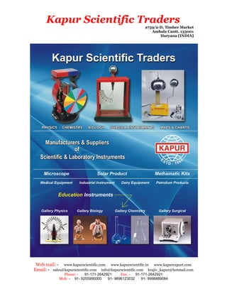 Kapur Scientific Traders
                                                          2759/2-D, Timber Market
                                                             Ambala Cantt. 133001
                                                                 Haryana [INDIA]




 Web mail: - www.kapurscientific.com www.kapurscientific.in www.kapurexport.com
Email: - sales@kapurscientific.com info@kapurscientific.com krajiv_kapur@hotmail.com
               Phone: -   91-171-2642921     Fax: - 91-171-2642921
             Mob: - 91- 9255990000    91- 9896123032   91- 9996889084
 