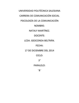 UNIVERSIDAD POLITÉCNICA SALESIANA
CARRERA DE COMUNICACIÓN SOCIAL
PSICOLOGÍA DE LA COMUNICACIÓN
NOMBRE:
NATALY MARTÍNEZ.
DOCENTE:
LCDA. GEOCONDA BELTRÁN.
FECHA:
17 DE DICIEMBRE DEL 2014
CICLO:
3°
PARALELO:
¨B¨
 