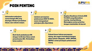 13
1
2
Lakukan percepatan
pelaksanaan DAK TA 2024,
susun ulang jadwal
pekerjaan jika diperlukan
1
4
Ikuti desk pembahasan RK
dengan tertib dan fokus untuk
penyelesaian RK. (Perhatikan
batas waktu)
1
5
Pahami dasar hukum percepatan
lelang, dan segera koordinasi dengan
pihat terkait (Bappeda, APIP, DPKAD,
UKPBJ) untuk persiapan pelaksanaan
lelang
1
3
Siapkan Readiness Criteria DAK
TA 2025 yang dibutuhkan
masing-masing bidang.
Matangkan urutan prioritas
dengan stakeholder di daerah
1
1
Laksanakan pekerjaan
sesuai dengan RK yang
disetujui. Hindari perubahan
lokasi, dan volume output.
POIN PENTING
 
