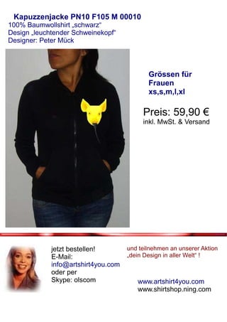 Kapuzzenjacke PN10 F105 M 00010
100% Baumwollshirt „schwarz“
Design „leuchtender Schweinekopf“
Designer: Peter Mück



                                            Grössen für
                                            Frauen
                                            xs,s,m,l,xl

                                          Preis: 59,90 €
                                          inkl. MwSt. & Versand




             jetzt bestellen!        und teilnehmen an unserer Aktion
             E-Mail:                 „dein Design in aller Welt“ !
             info@artshirt4you.com
             oder per
             Skype: olscom              www.artshirt4you.com
                                        www.shirtshop.ning.com
 