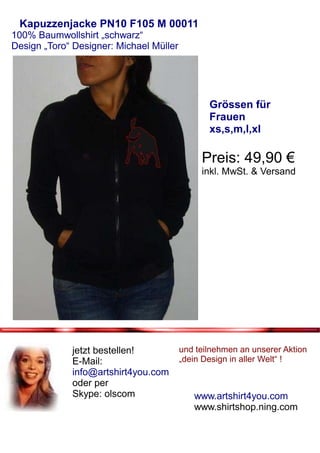 Kapuzzenjacke PN10 F105 M 00011
100% Baumwollshirt „schwarz“
Design „Toro“ Designer: Michael Müller




                                                Grössen für
                                                Frauen
                                                xs,s,m,l,xl

                                              Preis: 49,90 €
                                              inkl. MwSt. & Versand




             jetzt bestellen!            und teilnehmen an unserer Aktion
             E-Mail:                     „dein Design in aller Welt“ !
             info@artshirt4you.com
             oder per
             Skype: olscom                  www.artshirt4you.com
                                            www.shirtshop.ning.com
 