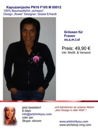 Kapuzzenjacke PN10 F105 M 00012
100% Baumwollshirt „schwarz“
Design „flower“ Designer: Gisela Erhardt




                                              Grössen für
                                              Frauen
                                              xs,s,m,l,xl

                                            Preis: 49,90 €
                                            inkl. MwSt. & Versand




              jetzt bestellen!        und teilnehmen an unserer Aktion
              E-Mail:                 „dein Design in aller Welt“ !
              info@artshirt4you.com
              oder per
              Skype: olscom                www.artshirt4you.com
                                           www.shirtshop.ning.com
 