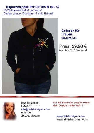 Kapuzzenjacke PN10 F105 M 00013
100% Baumwollshirt „schwarz“
Design „crazy“ Designer: Gisela Erhardt




                                             Grössen für
                                             Frauen
                                             xs,s,m,l,xl

                                           Preis: 59,90 €
                                           inkl. MwSt. & Versand




             jetzt bestellen!         und teilnehmen an unserer Aktion
             E-Mail:                  „dein Design in aller Welt“ !
             info@artshirt4you.com
             oder per
             Skype: olscom                www.artshirt4you.com
                                          www.shirtshop.ning.com
 