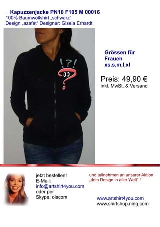 Kapuzzenjacke PN10 F105 M 00016
100% Baumwollshirt „schwarz“
Design „azafet“ Designer: Gisela Erhardt




                                              Grössen für
                                              Frauen
                                              xs,s,m,l,xl

                                            Preis: 49,90 €
                                            inkl. MwSt. & Versand




              jetzt bestellen!        und teilnehmen an unserer Aktion
              E-Mail:                 „dein Design in aller Welt“ !
              info@artshirt4you.com
              oder per
              Skype: olscom                www.artshirt4you.com
                                           www.shirtshop.ning.com
 