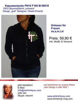 Kapuzzenjacke PN10 F105 M 00018
100% Baumwollshirt „schwarz“
Design „graf“ Designer: Gisela Erhardt




                                                Grössen für
                                                Frauen
                                                xs,s,m,l,xl

                                              Preis: 59,90 €
                                              inkl. MwSt. & Versand




              jetzt bestellen!           und teilnehmen an unserer Aktion
              E-Mail:                    „dein Design in aller Welt“ !
              info@artshirt4you.com
              oder per
              Skype: olscom                 www.artshirt4you.com
                                            www.shirtshop.ning.com
 