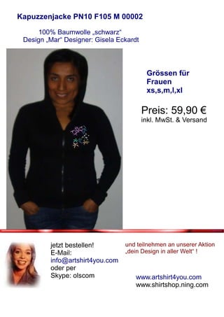 Kapuzzenjacke PN10 F105 M 00002

     100% Baumwolle „schwarz“
 Design „Mar“ Designer: Gisela Eckardt



                                          Grössen für
                                          Frauen
                                          xs,s,m,l,xl

                                         Preis: 59,90 €
                                         inkl. MwSt. & Versand




         jetzt bestellen!        und teilnehmen an unserer Aktion
         E-Mail:                 „dein Design in aller Welt“ !
         info@artshirt4you.com
         oder per
         Skype: olscom               www.artshirt4you.com
                                     www.shirtshop.ning.com
 