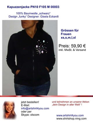 Kapuzzenjacke PN10 F105 M 00003

     100% Baumwolle „schwarz“
Design „funky“ Designer: Gisela Eckardt



                                           Grössen für
                                           Frauen
                                           xs,s,m,l,xl

                                          Preis: 59,90 €
                                          inkl. MwSt. & Versand




         jetzt bestellen!        und teilnehmen an unserer Aktion
         E-Mail:                 „dein Design in aller Welt“ !
         info@artshirt4you.com
         oder per
         Skype: olscom               www.artshirt4you.com
                                     www.shirtshop.ning.com
 