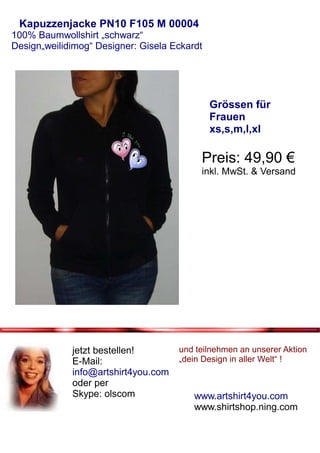 Kapuzzenjacke PN10 F105 M 00004
100% Baumwollshirt „schwarz“
Design„weilidimog“ Designer: Gisela Eckardt




                                              Grössen für
                                              Frauen
                                              xs,s,m,l,xl

                                          Preis: 49,90 €
                                          inkl. MwSt. & Versand




             jetzt bestellen!        und teilnehmen an unserer Aktion
             E-Mail:                 „dein Design in aller Welt“ !
             info@artshirt4you.com
             oder per
             Skype: olscom               www.artshirt4you.com
                                         www.shirtshop.ning.com
 