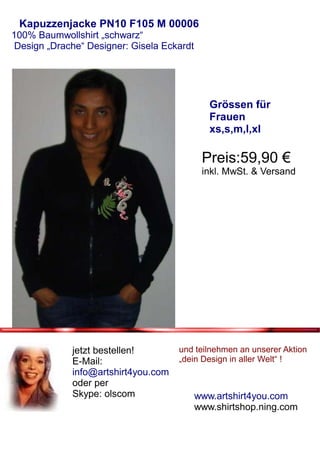Kapuzzenjacke PN10 F105 M 00006
100% Baumwollshirt „schwarz“
 Design „Drache“ Designer: Gisela Eckardt




                                               Grössen für
                                               Frauen
                                               xs,s,m,l,xl

                                             Preis:59,90 €
                                             inkl. MwSt. & Versand




             jetzt bestellen!        und teilnehmen an unserer Aktion
             E-Mail:                 „dein Design in aller Welt“ !
             info@artshirt4you.com
             oder per
             Skype: olscom                  www.artshirt4you.com
                                            www.shirtshop.ning.com
 
