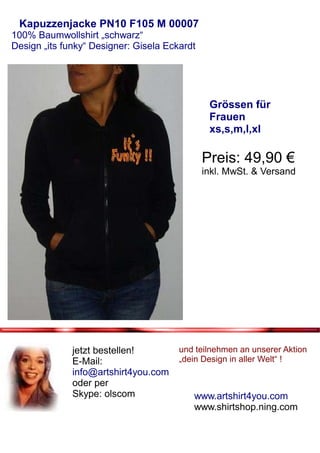 Kapuzzenjacke PN10 F105 M 00007
100% Baumwollshirt „schwarz“
Design „its funky“ Designer: Gisela Eckardt




                                               Grössen für
                                               Frauen
                                               xs,s,m,l,xl

                                              Preis: 49,90 €
                                              inkl. MwSt. & Versand




              jetzt bestellen!         und teilnehmen an unserer Aktion
              E-Mail:                  „dein Design in aller Welt“ !
              info@artshirt4you.com
              oder per
              Skype: olscom               www.artshirt4you.com
                                          www.shirtshop.ning.com
 