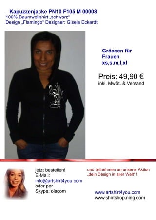Kapuzzenjacke PN10 F105 M 00008
100% Baumwollshirt „schwarz“
Design „Flamingo“ Designer: Gisela Eckardt




                                              Grössen für
                                              Frauen
                                              xs,s,m,l,xl

                                             Preis: 49,90 €
                                             inkl. MwSt. & Versand




             jetzt bestellen!        und teilnehmen an unserer Aktion
             E-Mail:                 „dein Design in aller Welt“ !
             info@artshirt4you.com
             oder per
             Skype: olscom              www.artshirt4you.com
                                        www.shirtshop.ning.com
 