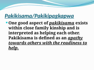Pakikisama/Pakikipagkapwa
 One good aspect of pakikisama exists
within close family kinship and is
interpreted as helping each other.
Pakikisama is defined as an apathy
towards others with the readiness to
help.
 