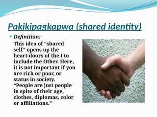 Pakikipagkapwa (shared identity)
 Definition:
This idea of “shared
self” opens up the
heart-doors of the I to
include the Other. Here,
it is not important if you
are rich or poor, or
status in society.
“People are just people
in spite of their age,
clothes, diplomas, color
or affiliations.”
 