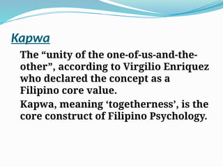 Kapwa
The “unity of the one-of-us-and-the-
other”, according to Virgilio Enriquez
who declared the concept as a
Filipino core value.
Kapwa, meaning ‘togetherness’, is the
core construct of Filipino Psychology.
 
