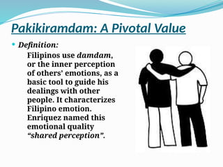 Pakikiramdam: A Pivotal Value
 Definition:
Filipinos use damdam,
or the inner perception
of others’ emotions, as a
basic tool to guide his
dealings with other
people. It characterizes
Filipino emotion.
Enriquez named this
emotional quality
“shared perception”.
 