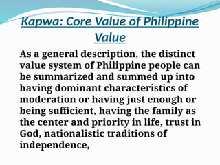 Kapwa: Core Value of Philippine
Value
As a general description, the distinct
value system of Philippine people can
be summarized and summed up into
having dominant characteristics of
moderation or having just enough or
being sufficient, having the family as
the center and priority in life, trust in
God, nationalistic traditions of
independence,
 