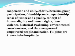 	cooperation and unity, charity, heroism, group participation, friendship and companionship, sense of justice and equality, concept of human dignity and human rights, non-violence, historical awakening, environmental consciousness, and the emergence of empowered people and nation. Filipinos are known to be hospitable.