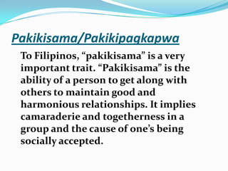 Pakikisama/PakikipagkapwaTo Filipinos, “pakikisama” is a very important trait. “Pakikisama” is the ability of a person to get along with others to maintain good and harmonious relationships. It implies camaraderie and togetherness in a group and the cause of one’s being socially accepted. 