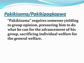 Pakikisama/Pakikipagkapwa“Pakikisama” requires someone yielding to group opinion, pressuring him to do what he can for the advancement of his group, sacrificing individual welfare for the general welfare.